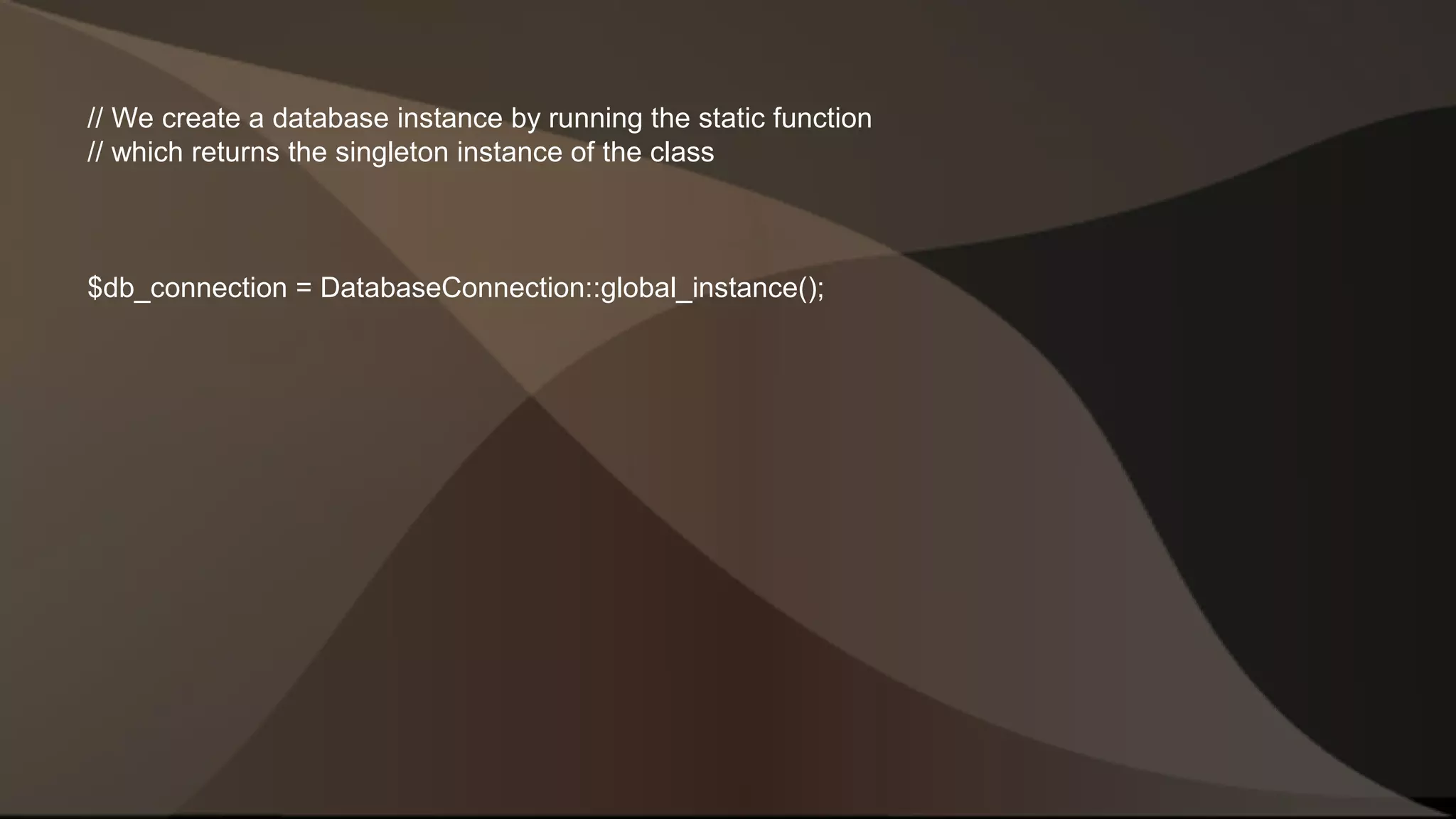 // We create a database instance by running the static function // which returns the singleton instance of the class $db_connection = DatabaseConnection::global_instance(); 
