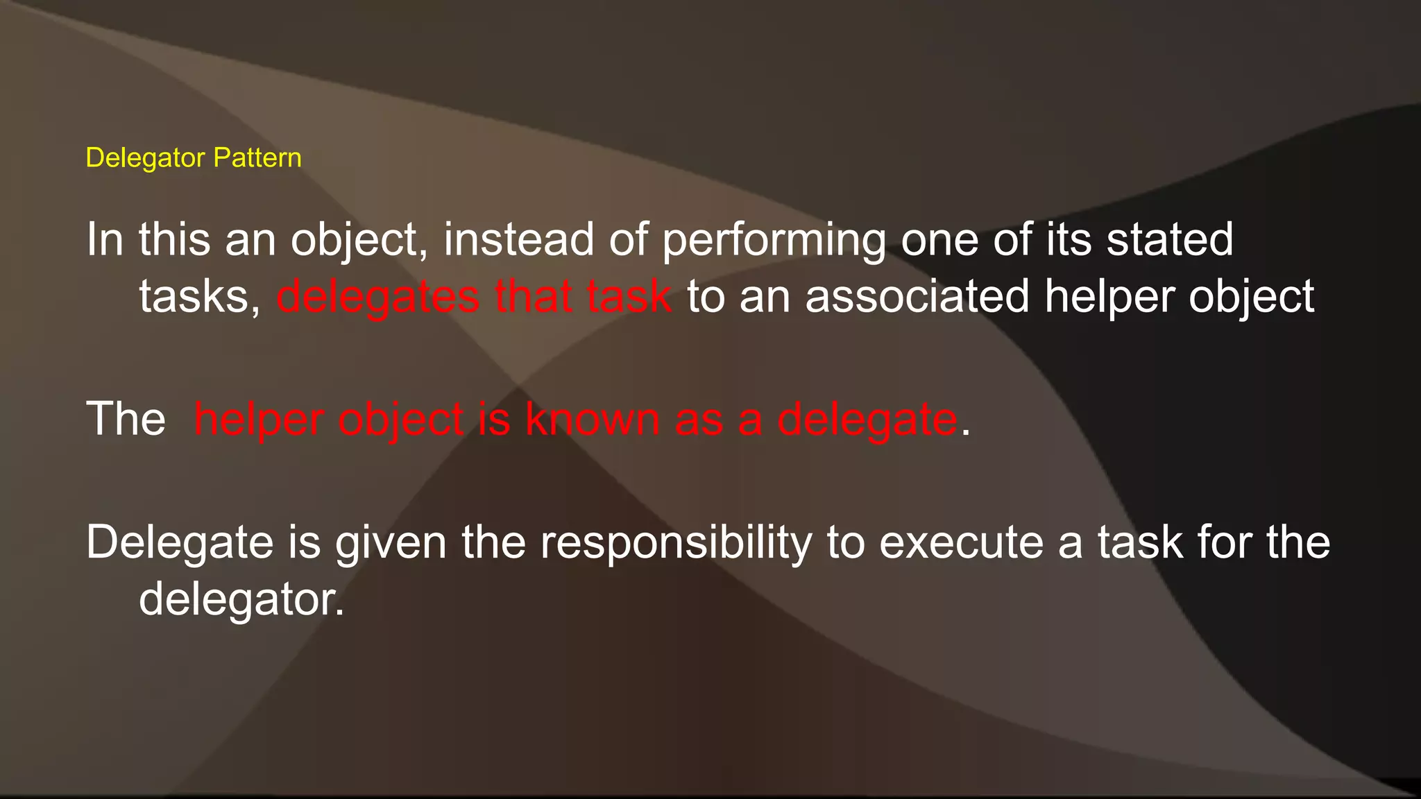 Delegator Pattern In this an object, instead of performing one of its stated tasks, delegates that task to an associated helper object The helper object is known as a delegate. Delegate is given the responsibility to execute a task for the delegator. 