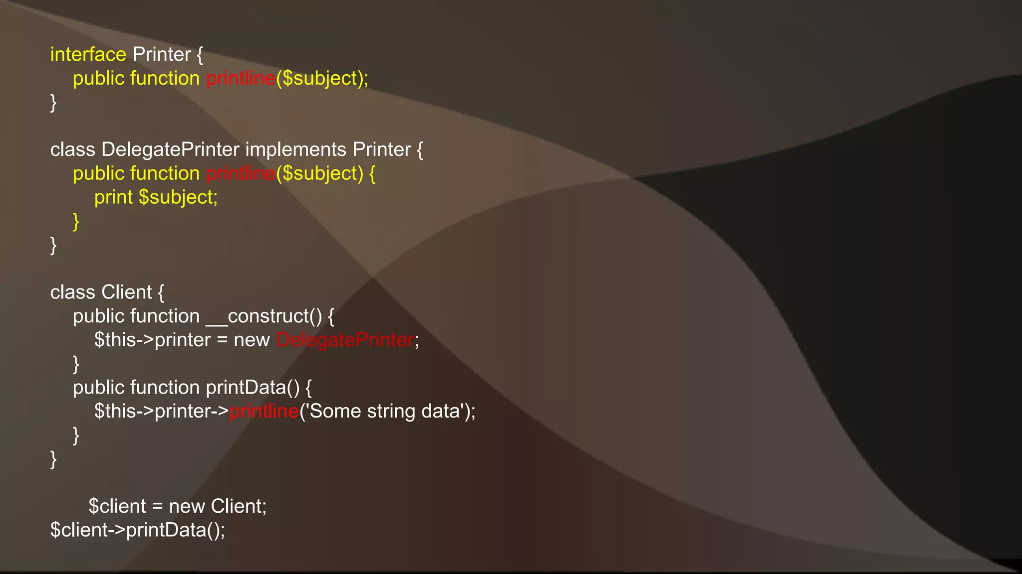 interface Printer { public function printline($subject); } class DelegatePrinter implements Printer { public function printline($subject) { print $subject; } } class Client { public function __construct() { $this->printer = new DelegatePrinter; } public function printData() { $this->printer->printline('Some string data'); } } $client = new Client; $client->printData(); 