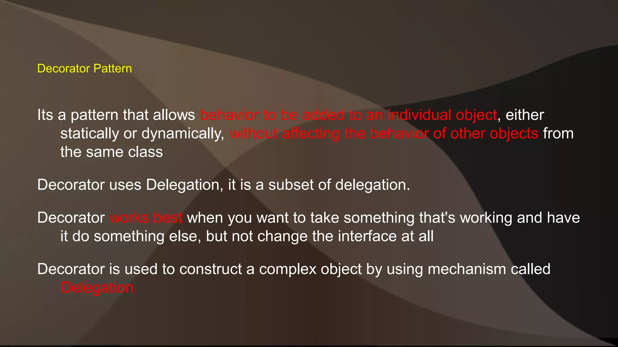Decorator Pattern Its a pattern that allows behavior to be added to an individual object, either statically or dynamically, without affecting the behavior of other objects from the same class Decorator uses Delegation, it is a subset of delegation. Decorator works best when you want to take something that's working and have it do something else, but not change the interface at all Decorator is used to construct a complex object by using mechanism called Delegation 