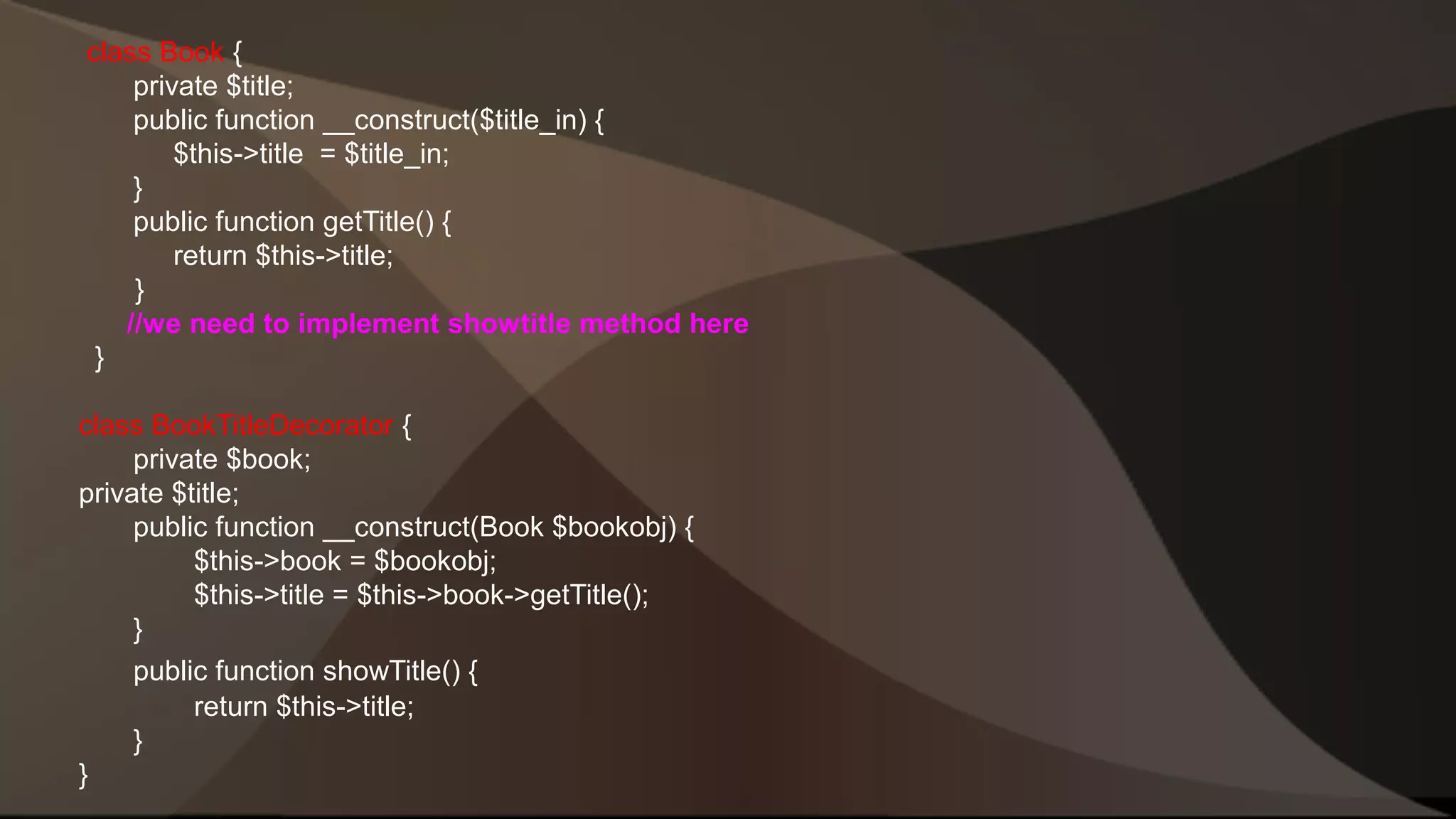 class Book { private $title; public function __construct($title_in) { $this->title = $title_in; } public function getTitle() { return $this->title; } //we need to implement showtitle method here } class BookTitleDecorator { private $book; private $title; public function __construct(Book $bookobj) { $this->book = $bookobj; $this->title = $this->book->getTitle(); } public function showTitle() { return $this->title; } } 
