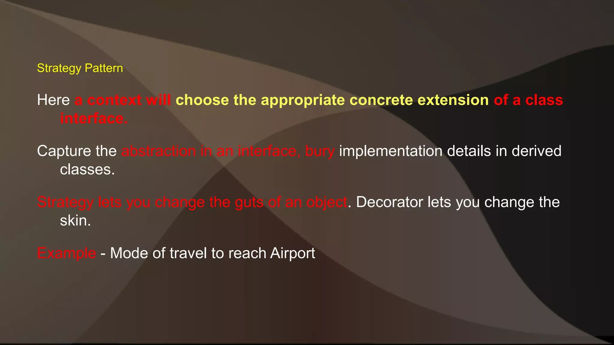 Strategy Pattern Here a context will choose the appropriate concrete extension of a class interface. Capture the abstraction in an interface, bury implementation details in derived classes. Strategy lets you change the guts of an object. Decorator lets you change the skin. Example - Mode of travel to reach Airport 