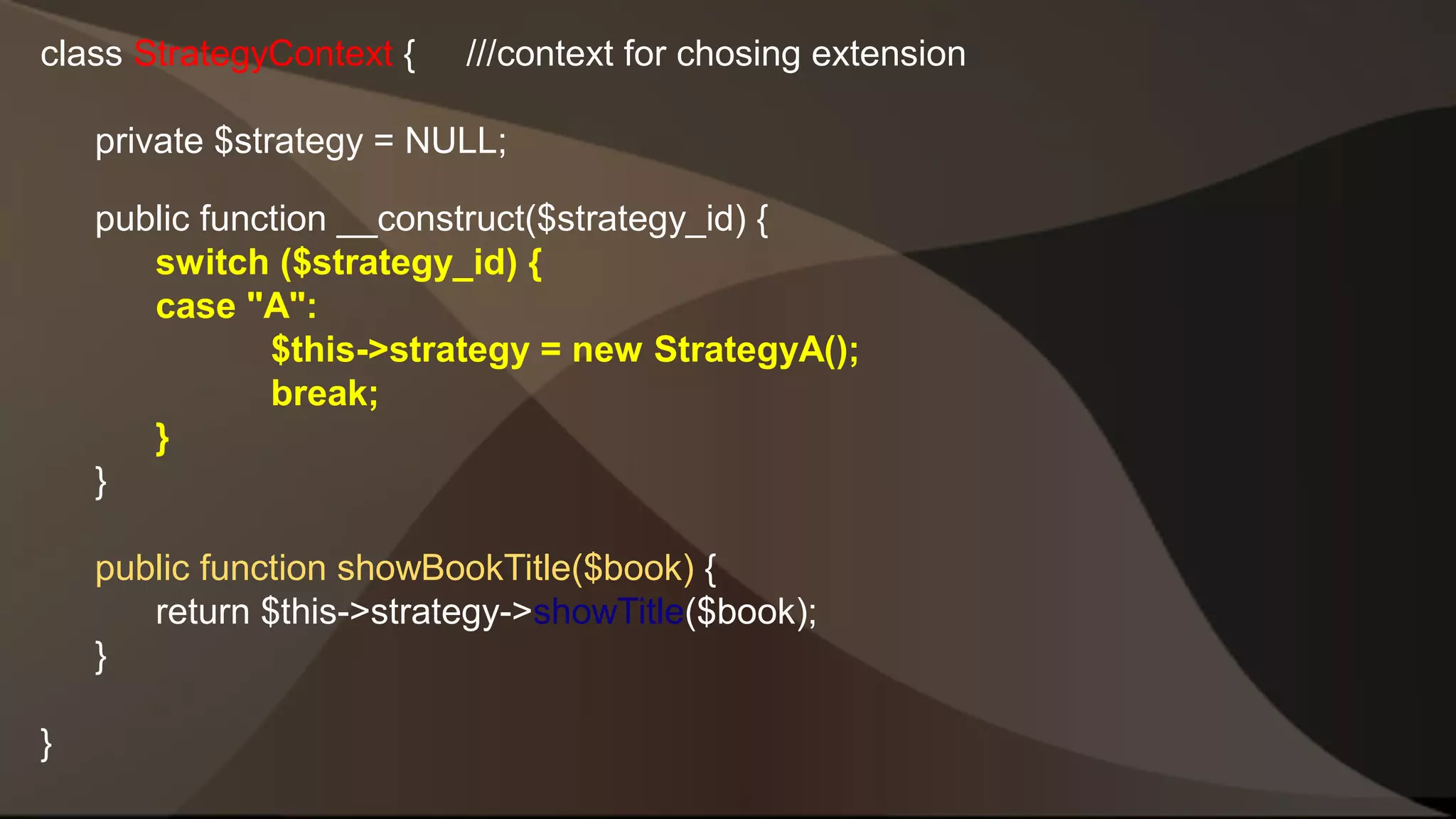 class StrategyContext { ///context for chosing extension private $strategy = NULL; public function __construct($strategy_id) { switch ($strategy_id) { case "A": $this->strategy = new StrategyA(); break; } } public function showBookTitle($book) { return $this->strategy->showTitle($book); } } 