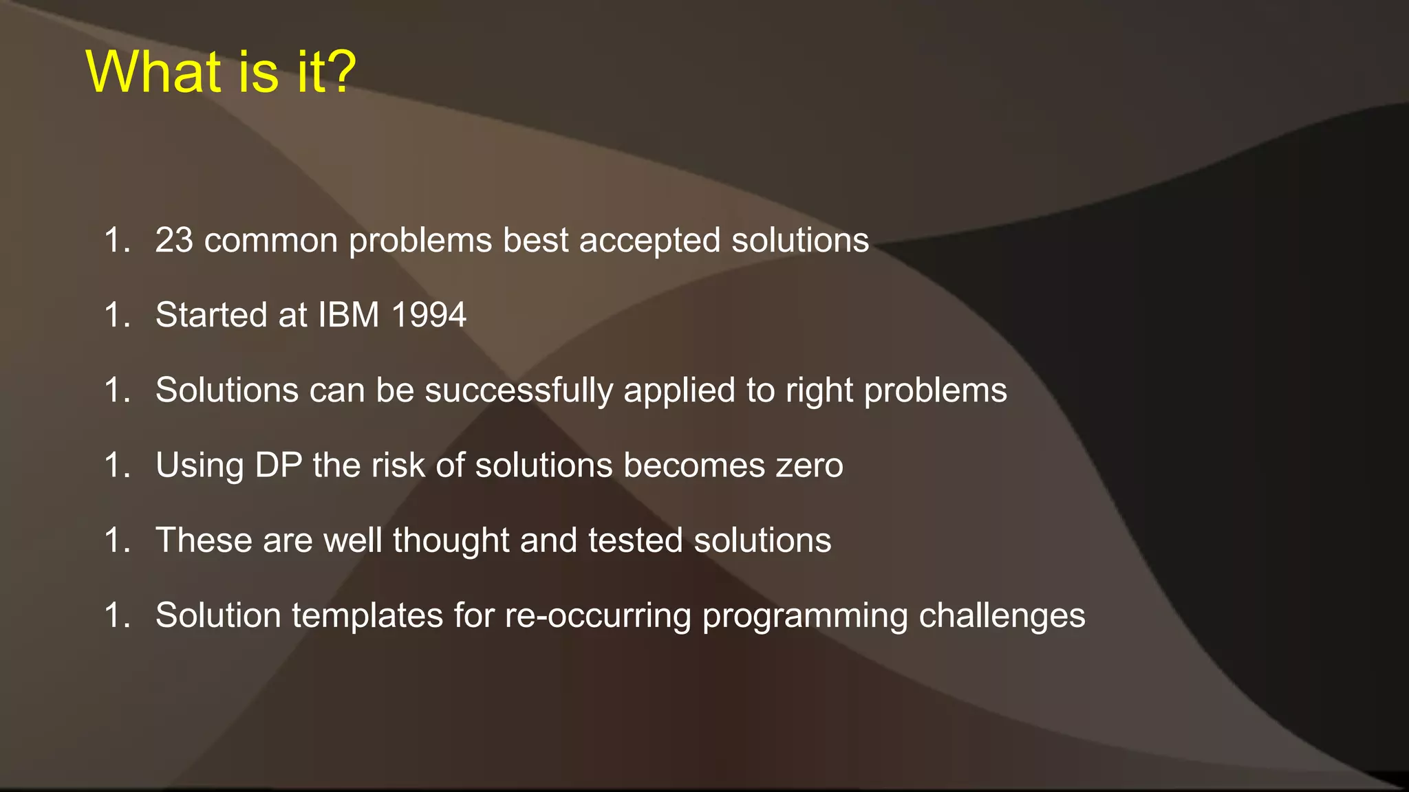 What is it? 1. 23 common problems best accepted solutions 1. Started at IBM 1994 1. Solutions can be successfully applied to right problems 1. Using DP the risk of solutions becomes zero 1. These are well thought and tested solutions 1. Solution templates for re-occurring programming challenges 