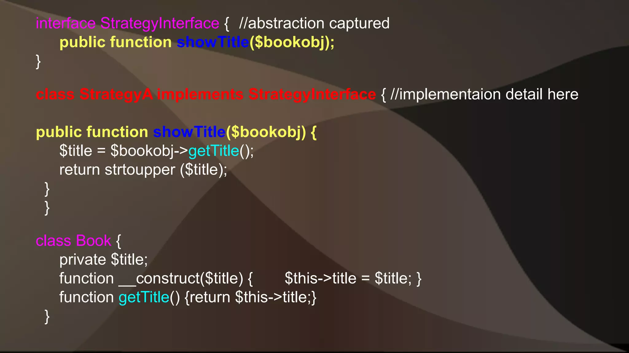 interface StrategyInterface { //abstraction captured public function showTitle($bookobj); } class StrategyA implements StrategyInterface { //implementaion detail here public function showTitle($bookobj) { $title = $bookobj->getTitle(); return strtoupper ($title); } } class Book { private $title; function __construct($title) { $this->title = $title; } function getTitle() {return $this->title;} } 