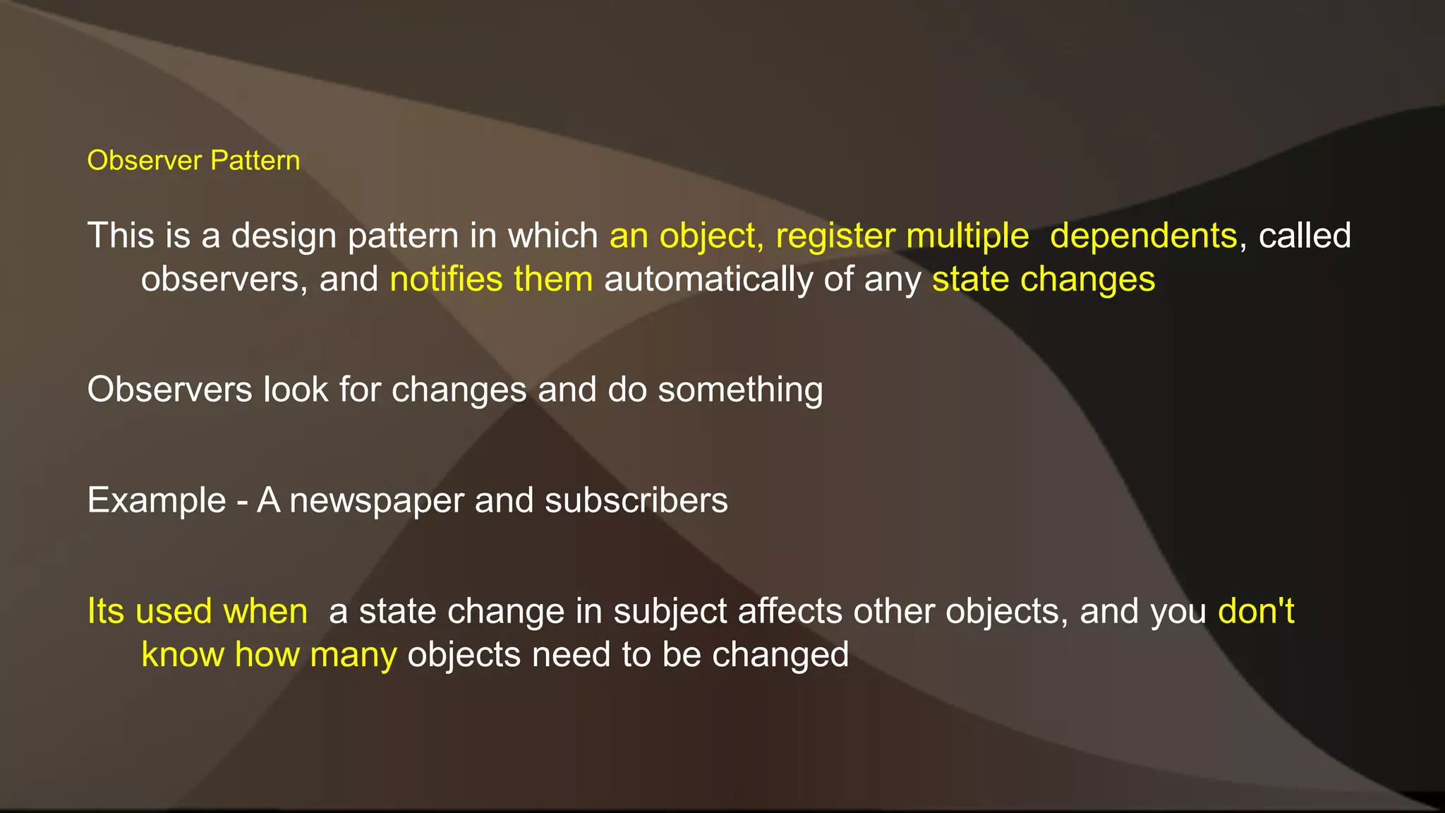 Observer Pattern This is a design pattern in which an object, register multiple dependents, called observers, and notifies them automatically of any state changes Observers look for changes and do something Example - A newspaper and subscribers Its used when a state change in subject affects other objects, and you don't know how many objects need to be changed 