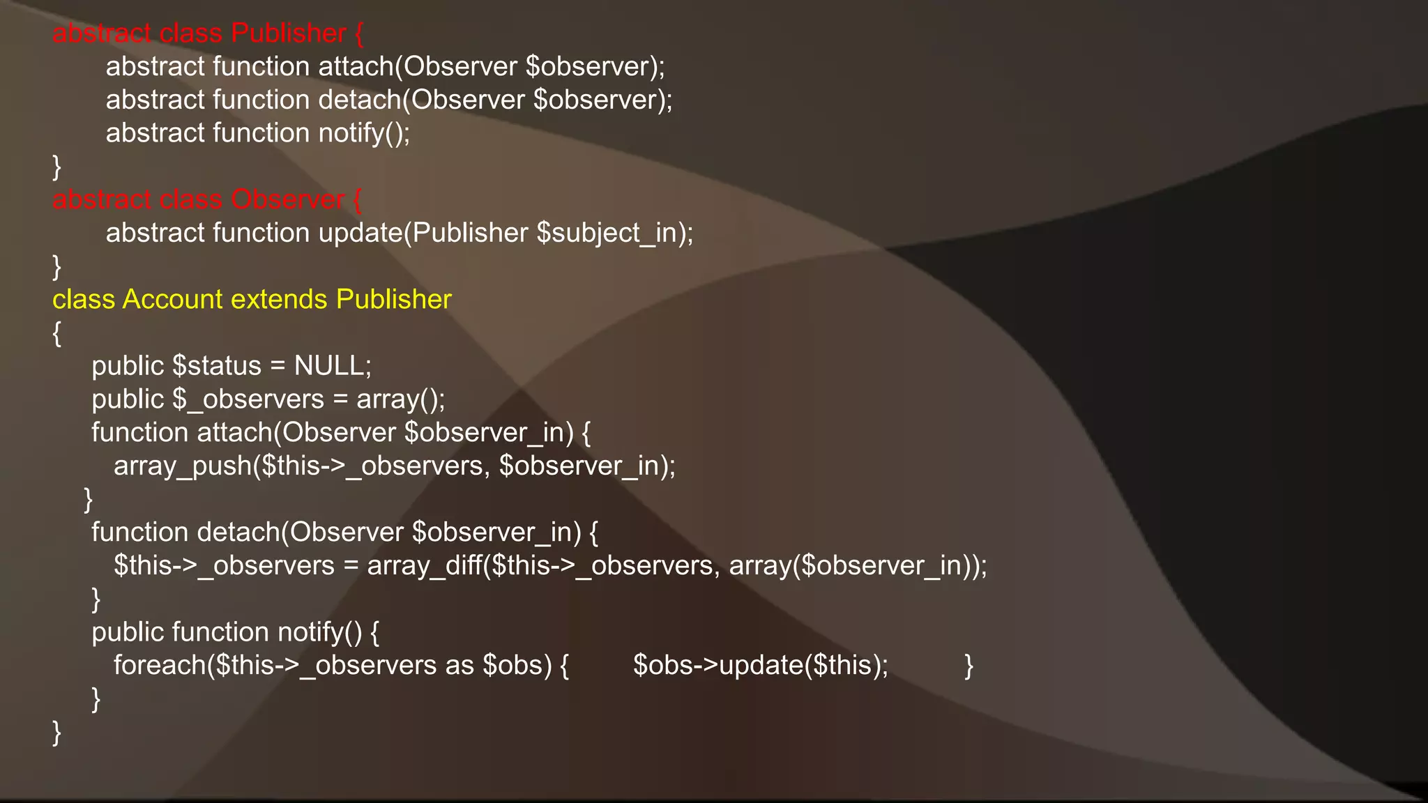 abstract class Publisher { abstract function attach(Observer $observer); abstract function detach(Observer $observer); abstract function notify(); } abstract class Observer { abstract function update(Publisher $subject_in); } class Account extends Publisher { public $status = NULL; public $_observers = array(); function attach(Observer $observer_in) { array_push($this->_observers, $observer_in); } function detach(Observer $observer_in) { $this->_observers = array_diff($this->_observers, array($observer_in)); } public function notify() { foreach($this->_observers as $obs) { $obs->update($this); } } } 