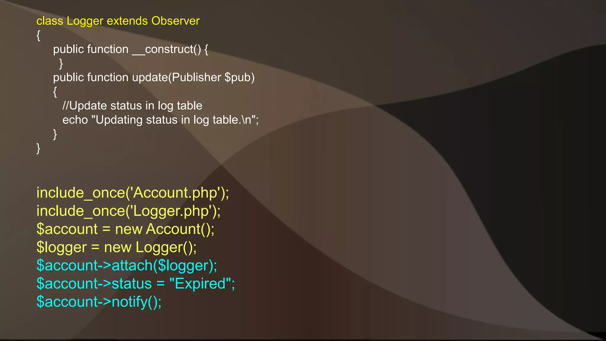 class Logger extends Observer { public function __construct() { } public function update(Publisher $pub) { //Update status in log table echo "Updating status in log table.n"; } } include_once('Account.php'); include_once('Logger.php'); $account = new Account(); $logger = new Logger(); $account->attach($logger); $account->status = "Expired"; $account->notify(); 