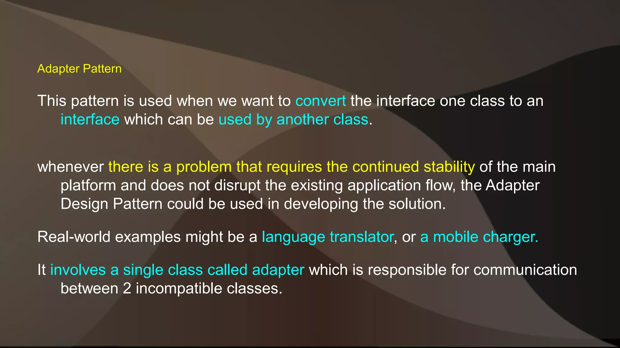 Adapter Pattern This pattern is used when we want to convert the interface one class to an interface which can be used by another class. whenever there is a problem that requires the continued stability of the main platform and does not disrupt the existing application flow, the Adapter Design Pattern could be used in developing the solution. Real-world examples might be a language translator, or a mobile charger. It involves a single class called adapter which is responsible for communication between 2 incompatible classes. 