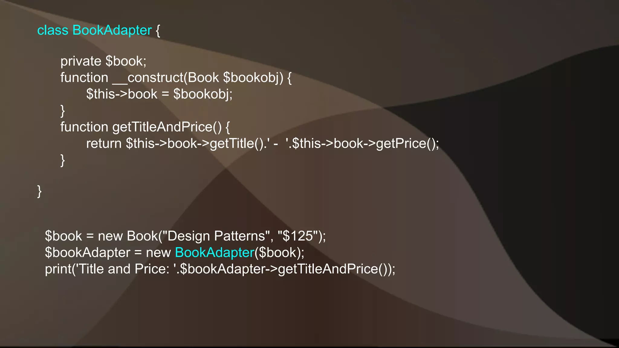 class BookAdapter { private $book; function __construct(Book $bookobj) { $this->book = $bookobj; } function getTitleAndPrice() { return $this->book->getTitle().' - '.$this->book->getPrice(); } } $book = new Book("Design Patterns", "$125"); $bookAdapter = new BookAdapter($book); print('Title and Price: '.$bookAdapter->getTitleAndPrice()); 