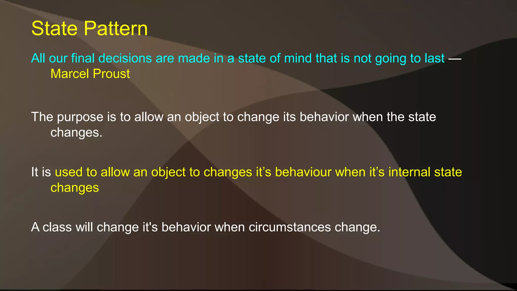 State Pattern All our final decisions are made in a state of mind that is not going to last — Marcel Proust The purpose is to allow an object to change its behavior when the state changes. It is used to allow an object to changes it’s behaviour when it’s internal state changes A class will change it's behavior when circumstances change. 