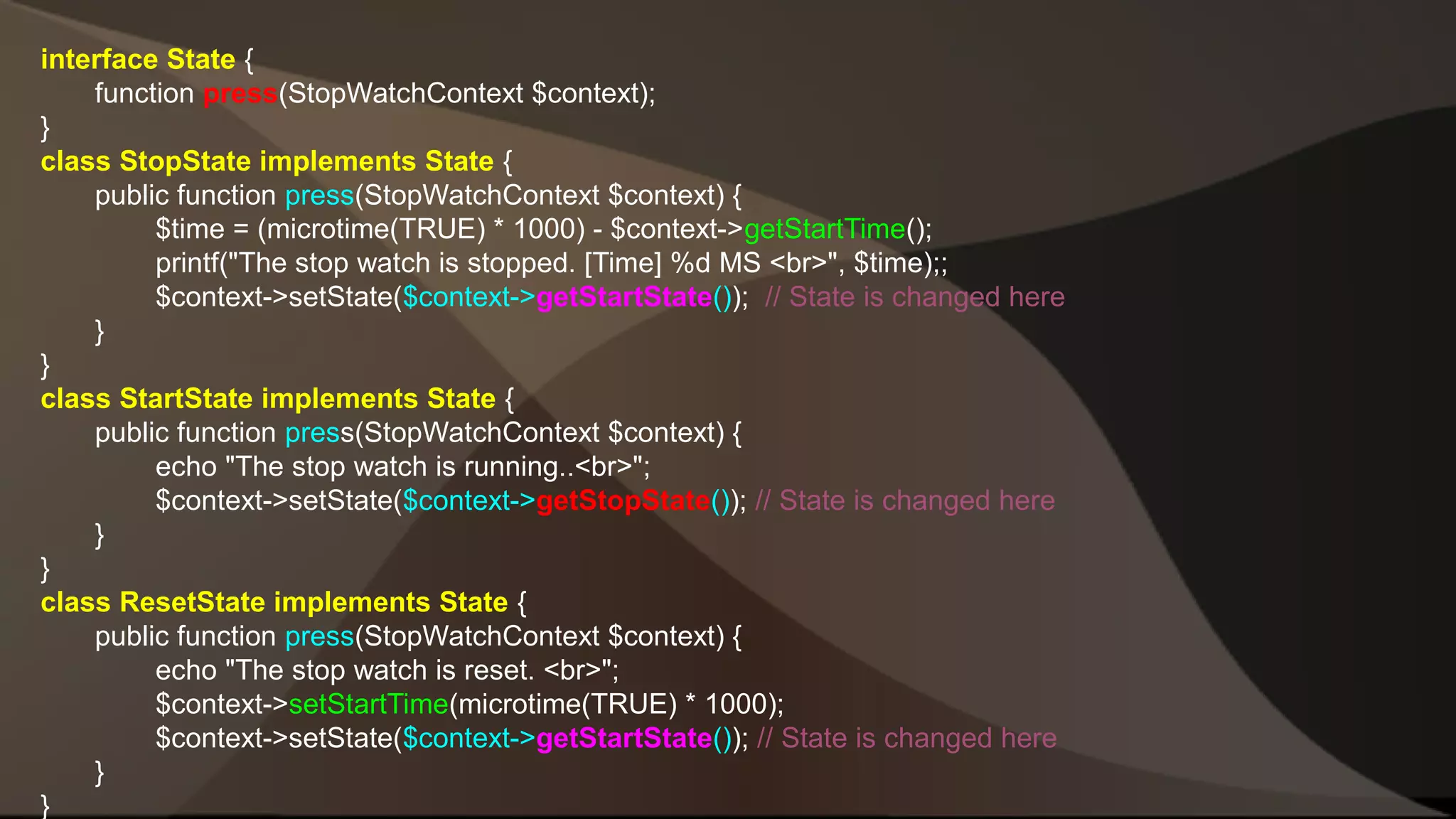 interface State { function press(StopWatchContext $context); } class StopState implements State { public function press(StopWatchContext $context) { $time = (microtime(TRUE) * 1000) - $context->getStartTime(); printf("The stop watch is stopped. [Time] %d MS <br>", $time);; $context->setState($context->getStartState()); // State is changed here } } class StartState implements State { public function press(StopWatchContext $context) { echo "The stop watch is running..<br>"; $context->setState($context->getStopState()); // State is changed here } } class ResetState implements State { public function press(StopWatchContext $context) { echo "The stop watch is reset. <br>"; $context->setStartTime(microtime(TRUE) * 1000); $context->setState($context->getStartState()); // State is changed here } } 