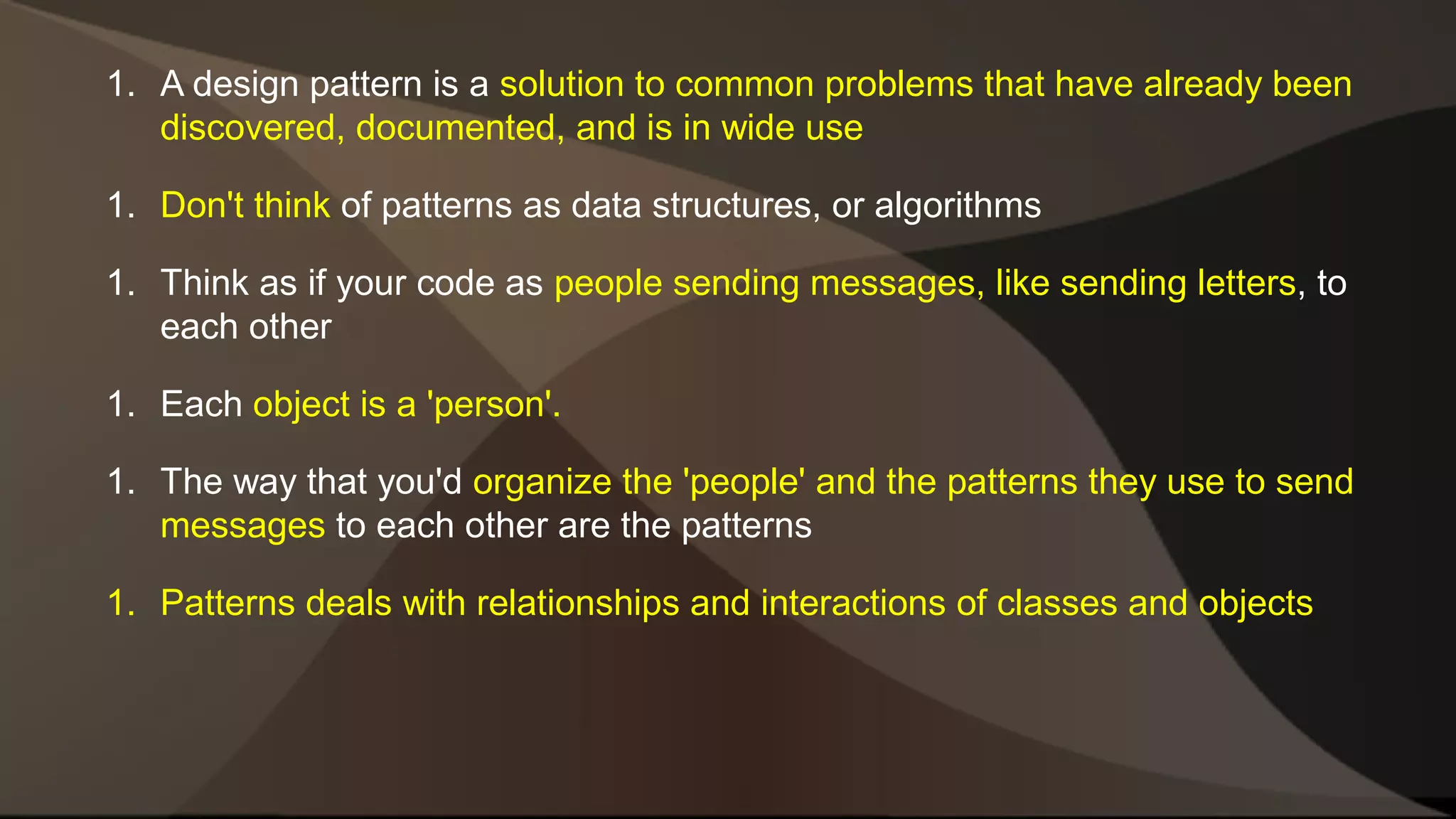 1. A design pattern is a solution to common problems that have already been discovered, documented, and is in wide use 1. Don't think of patterns as data structures, or algorithms 1. Think as if your code as people sending messages, like sending letters, to each other 1. Each object is a 'person'. 1. The way that you'd organize the 'people' and the patterns they use to send messages to each other are the patterns 1. Patterns deals with relationships and interactions of classes and objects 