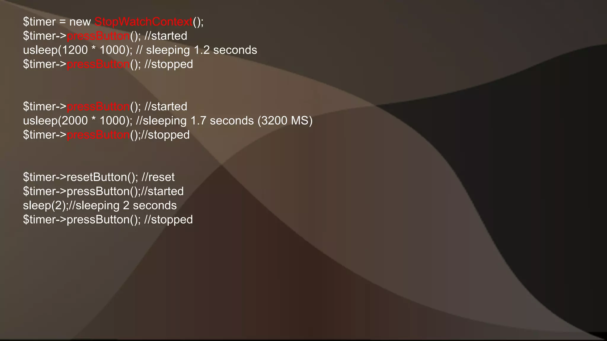 $timer = new StopWatchContext(); $timer->pressButton(); //started usleep(1200 * 1000); // sleeping 1.2 seconds $timer->pressButton(); //stopped $timer->pressButton(); //started usleep(2000 * 1000); //sleeping 1.7 seconds (3200 MS) $timer->pressButton();//stopped $timer->resetButton(); //reset $timer->pressButton();//started sleep(2);//sleeping 2 seconds $timer->pressButton(); //stopped 