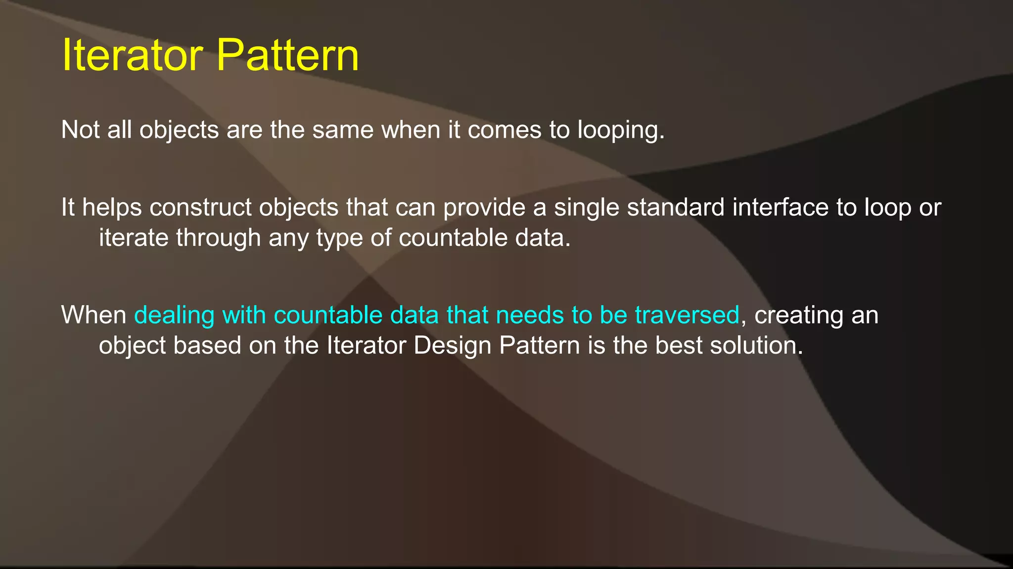 Iterator Pattern Not all objects are the same when it comes to looping. It helps construct objects that can provide a single standard interface to loop or iterate through any type of countable data. When dealing with countable data that needs to be traversed, creating an object based on the Iterator Design Pattern is the best solution. 