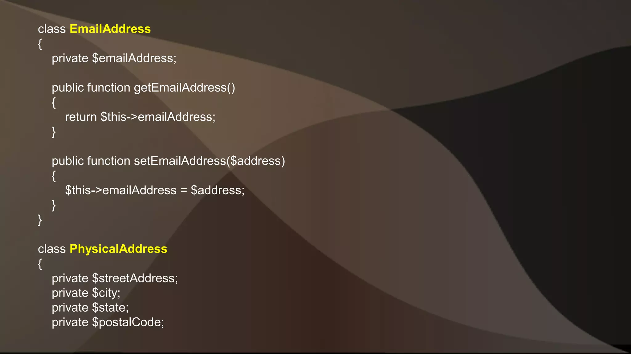 class EmailAddress { private $emailAddress; public function getEmailAddress() { return $this->emailAddress; } public function setEmailAddress($address) { $this->emailAddress = $address; } } class PhysicalAddress { private $streetAddress; private $city; private $state; private $postalCode; 