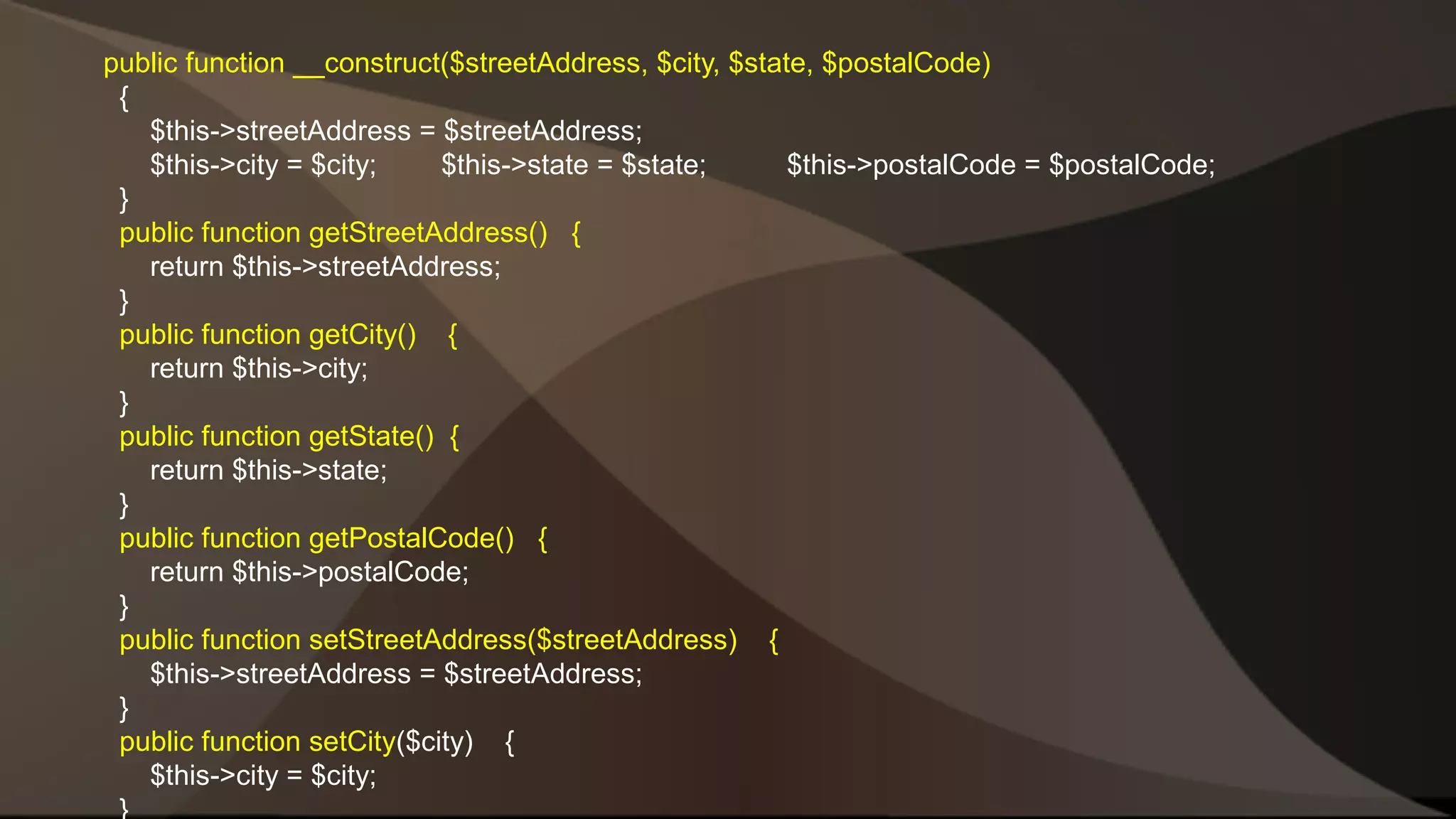 public function __construct($streetAddress, $city, $state, $postalCode) { $this->streetAddress = $streetAddress; $this->city = $city; $this->state = $state; $this->postalCode = $postalCode; } public function getStreetAddress() { return $this->streetAddress; } public function getCity() { return $this->city; } public function getState() { return $this->state; } public function getPostalCode() { return $this->postalCode; } public function setStreetAddress($streetAddress) { $this->streetAddress = $streetAddress; } public function setCity($city) { $this->city = $city; } 
