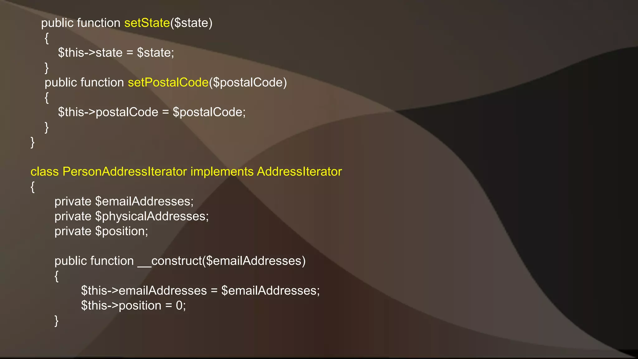 public function setState($state) { $this->state = $state; } public function setPostalCode($postalCode) { $this->postalCode = $postalCode; } } class PersonAddressIterator implements AddressIterator { private $emailAddresses; private $physicalAddresses; private $position; public function __construct($emailAddresses) { $this->emailAddresses = $emailAddresses; $this->position = 0; } 