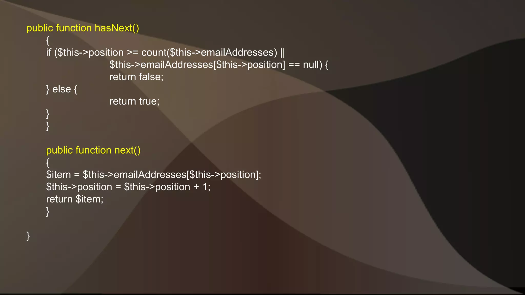 public function hasNext() { if ($this->position >= count($this->emailAddresses) || $this->emailAddresses[$this->position] == null) { return false; } else { return true; }} public function next() { $item = $this->emailAddresses[$this->position]; $this->position = $this->position + 1; return $item; } } 