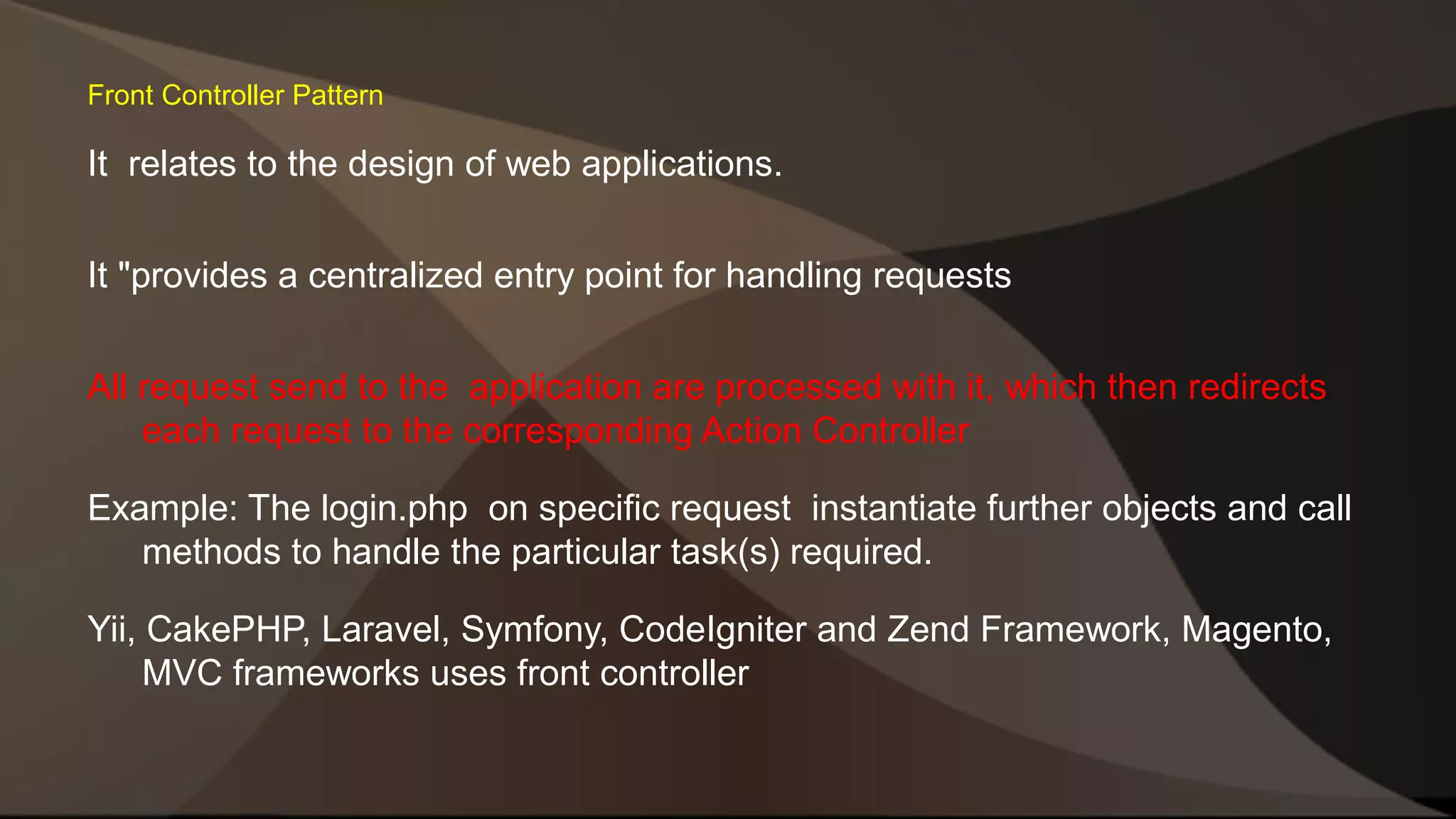 Front Controller Pattern It relates to the design of web applications. It "provides a centralized entry point for handling requests All request send to the application are processed with it, which then redirects each request to the corresponding Action Controller Example: The login.php on specific request instantiate further objects and call methods to handle the particular task(s) required. Yii, CakePHP, Laravel, Symfony, CodeIgniter and Zend Framework, Magento, MVC frameworks uses front controller 