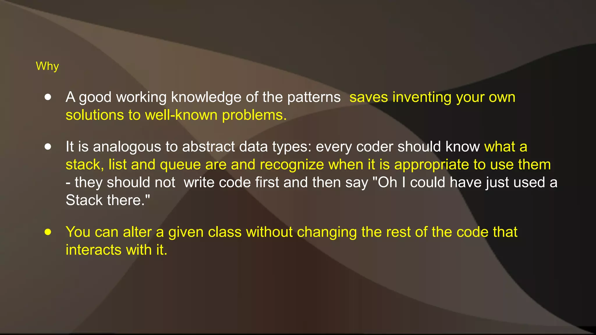 ● A good working knowledge of the patterns saves inventing your own solutions to well-known problems. ● It is analogous to abstract data types: every coder should know what a stack, list and queue are and recognize when it is appropriate to use them - they should not write code first and then say "Oh I could have just used a Stack there." ● You can alter a given class without changing the rest of the code that interacts with it. Why 