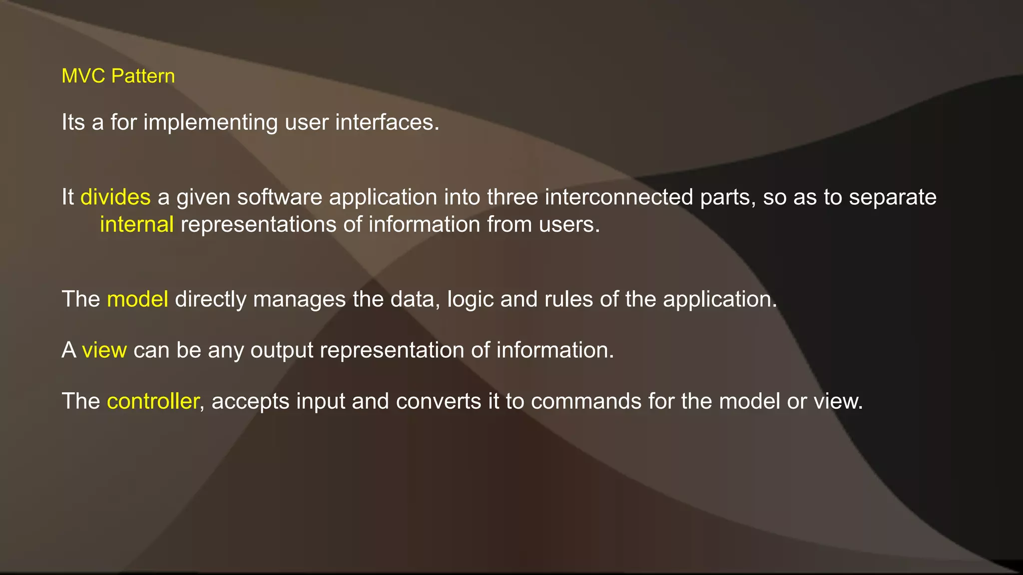 MVC Pattern Its a for implementing user interfaces. It divides a given software application into three interconnected parts, so as to separate internal representations of information from users. The model directly manages the data, logic and rules of the application. A view can be any output representation of information. The controller, accepts input and converts it to commands for the model or view. 