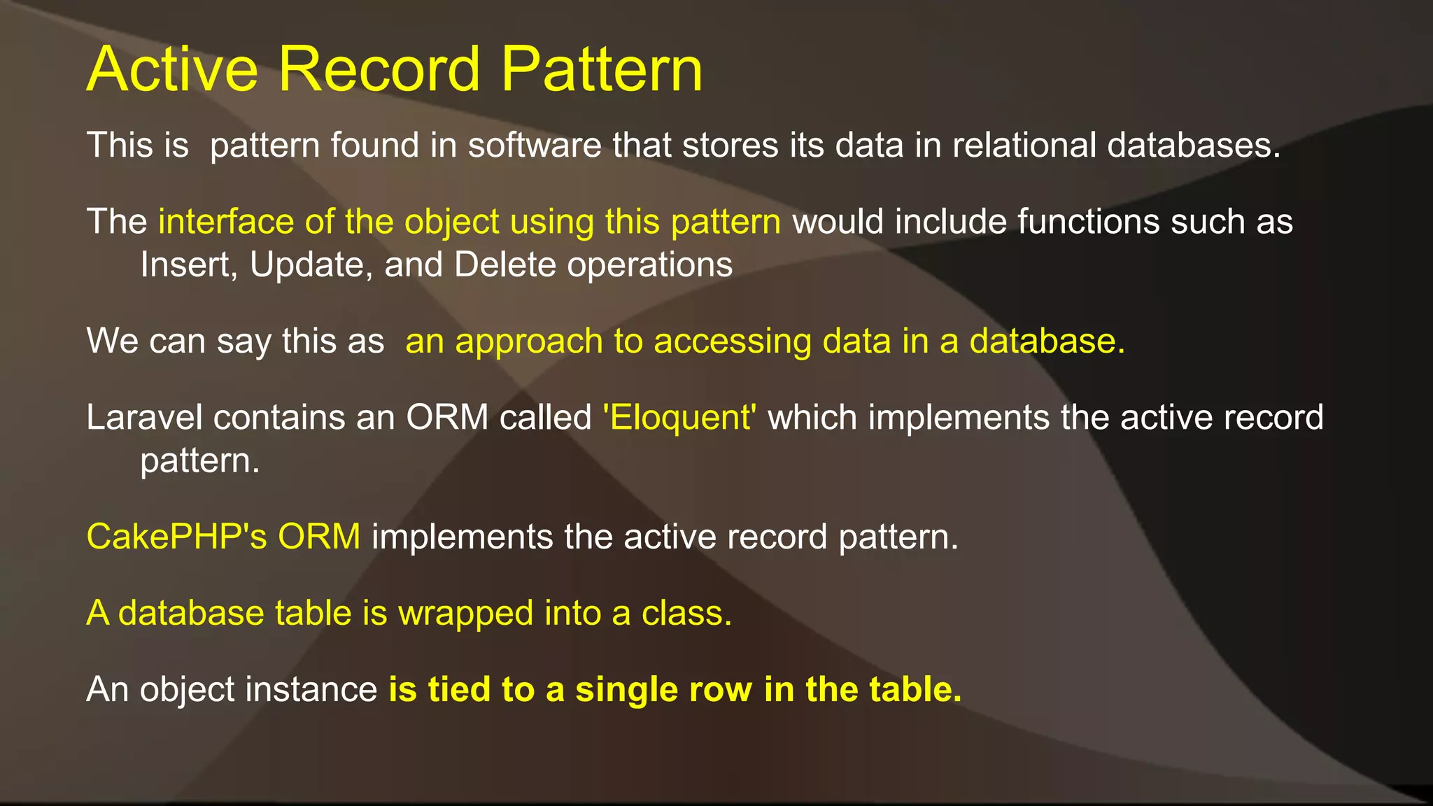 Active Record Pattern This is pattern found in software that stores its data in relational databases. The interface of the object using this pattern would include functions such as Insert, Update, and Delete operations We can say this as an approach to accessing data in a database. Laravel contains an ORM called 'Eloquent' which implements the active record pattern. CakePHP's ORM implements the active record pattern. A database table is wrapped into a class. An object instance is tied to a single row in the table. 