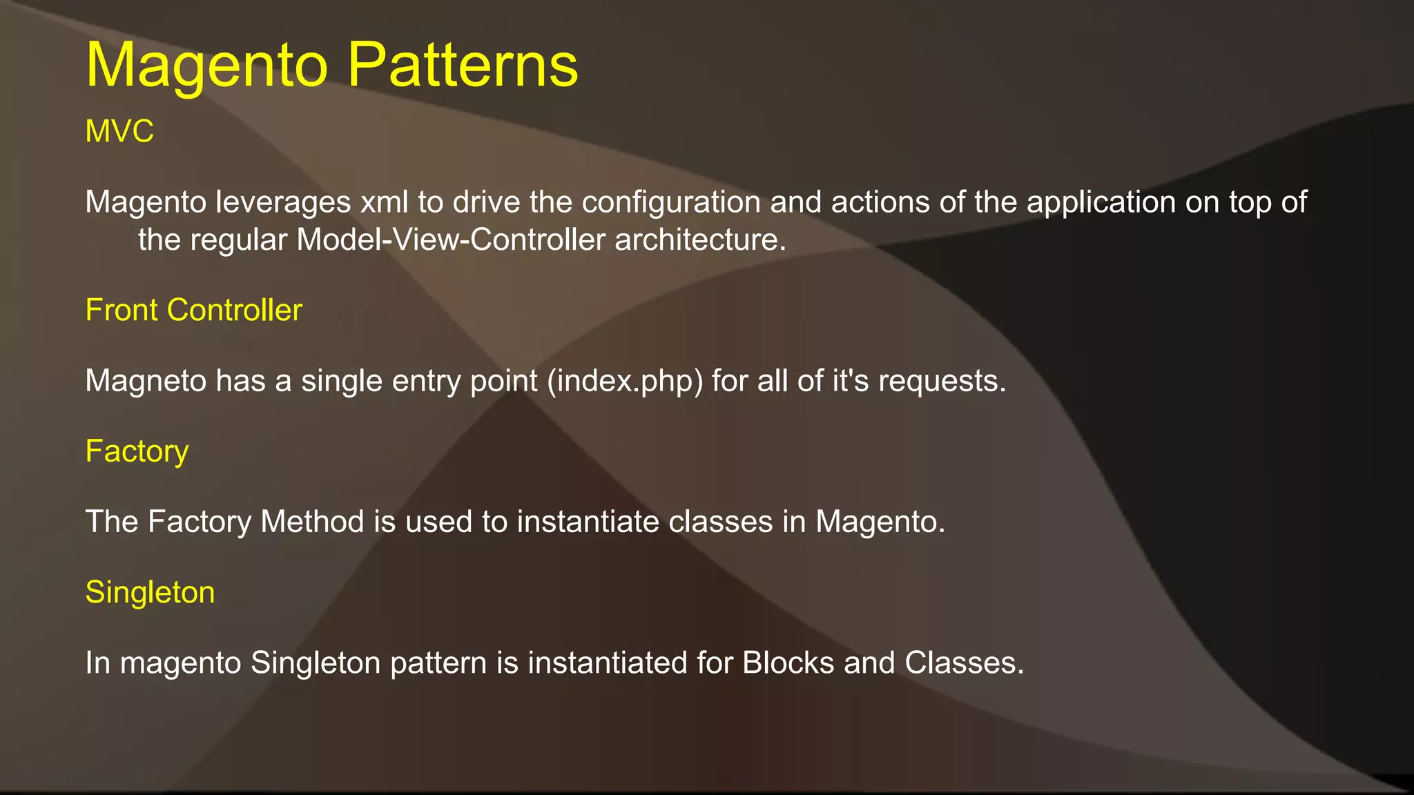 Magento Patterns MVC Magento leverages xml to drive the configuration and actions of the application on top of the regular Model-View-Controller architecture. Front Controller Magneto has a single entry point (index.php) for all of it's requests. Factory The Factory Method is used to instantiate classes in Magento. Singleton In magento Singleton pattern is instantiated for Blocks and Classes. 