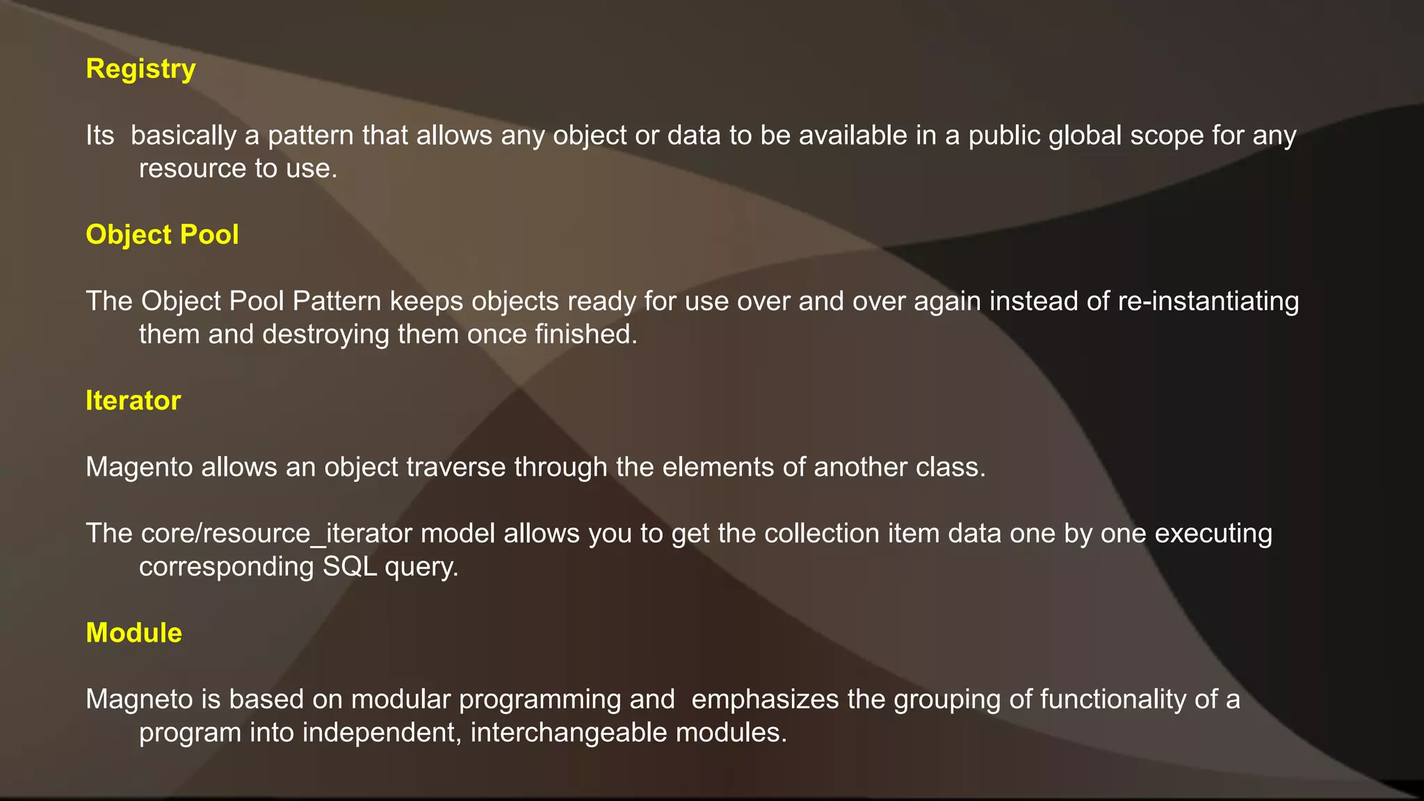Registry Its basically a pattern that allows any object or data to be available in a public global scope for any resource to use. Object Pool The Object Pool Pattern keeps objects ready for use over and over again instead of re-instantiating them and destroying them once finished. Iterator Magento allows an object traverse through the elements of another class. The core/resource_iterator model allows you to get the collection item data one by one executing corresponding SQL query. Module Magneto is based on modular programming and emphasizes the grouping of functionality of a program into independent, interchangeable modules. 