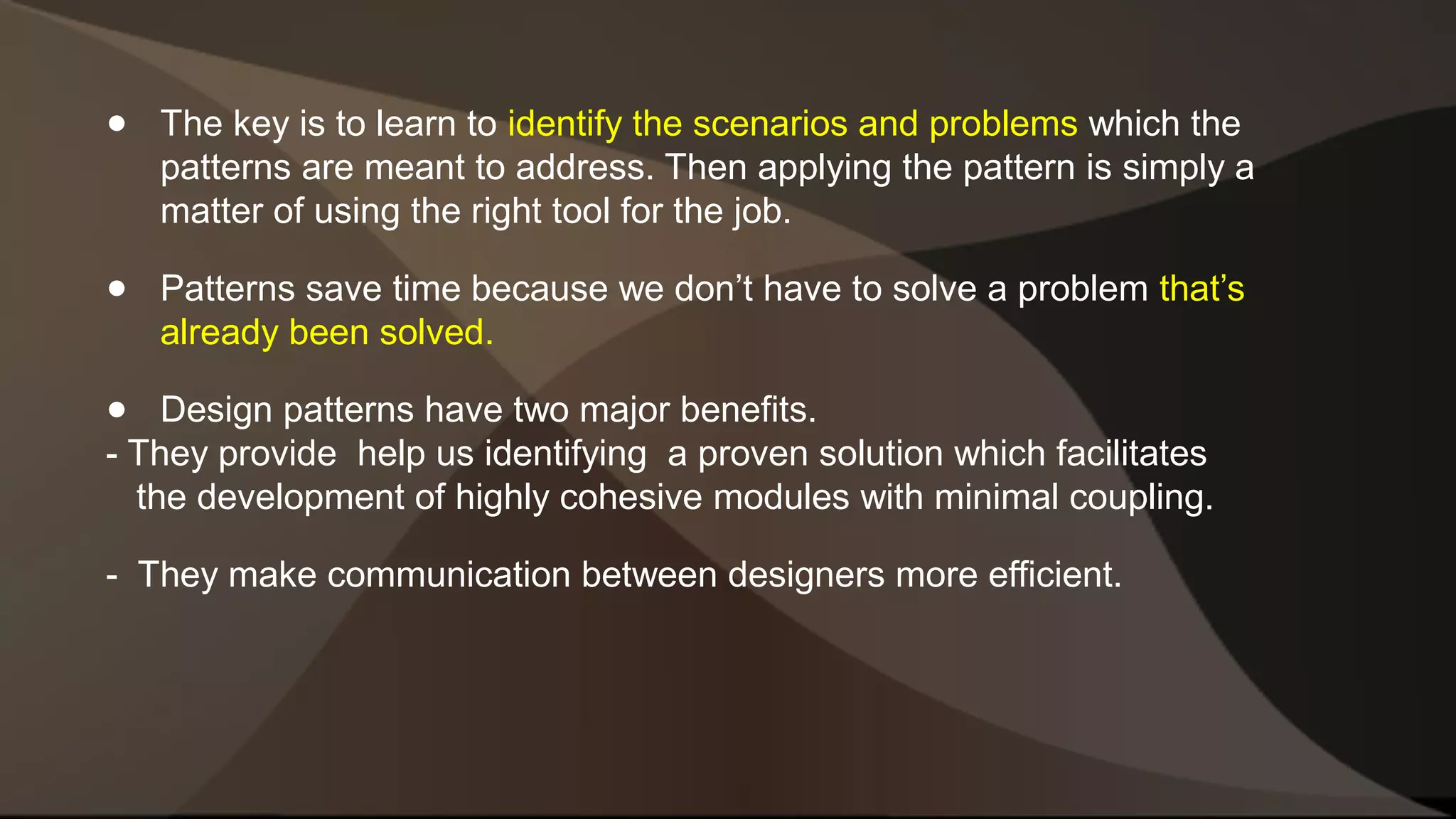 ● The key is to learn to identify the scenarios and problems which the patterns are meant to address. Then applying the pattern is simply a matter of using the right tool for the job. ● Patterns save time because we don’t have to solve a problem that’s already been solved. ● Design patterns have two major benefits. - They provide help us identifying a proven solution which facilitates the development of highly cohesive modules with minimal coupling. - They make communication between designers more efficient. 