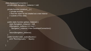 class DatabaseConnection { 
private static $singleton_instance = null; 
private function construct__() { 
// private ensures 
// that this object is not created as a new intance 
// outside of this class. 
} 
public static function global_instance() { 
static $singleton_instance = null; 
if($singleton_instance === null) { 
$singleton_instance = new DatabaseConnection(); 
} 
return($singleton_instance); 
} 
public function exec_query($query) { 
print "Running query: " . $query; 
} 
} 
 