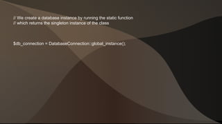 // We create a database instance by running the static function 
// which returns the singleton instance of the class 
$db_connection = DatabaseConnection::global_instance(); 
 