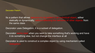 Decorator Pattern 
Its a pattern that allows behavior to be added to an individual object, either 
statically or dynamically, without affecting the behavior of other objects from 
the same class 
Decorator uses Delegation, it is a subset of delegation. 
Decorator works best when you want to take something that's working and have 
it do something else, but not change the interface at all 
Decorator is used to construct a complex object by using mechanism called 
Delegation 
 