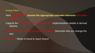 Strategy Pattern 
Here a context will choose the appropriate concrete extension of a class 
interface. 
Capture the abstraction in an interface, bury implementation details in derived 
classes. 
Strategy lets you change the guts of an object. Decorator lets you change the 
skin. 
Example - Mode of travel to reach Airport 
 