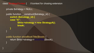 class StrategyContext { ///context for chosing extension 
private $strategy = NULL; 
public function __construct($strategy_id) { 
switch ($strategy_id) { 
case "A": 
$this->strategy = new StrategyA(); 
break; 
} 
} 
public function showBookTitle($book) { 
return $this->strategy->showTitle($book); 
} 
} 
 