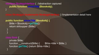 interface StrategyInterface { //abstraction captured 
public function showTitle($bookobj); 
} 
class StrategyA implements StrategyInterface { //implementaion detail here 
public function showTitle($bookobj) { 
$title = $bookobj->getTitle(); 
return strtoupper ($title); 
} 
} 
class Book { 
private $title; 
function __construct($title) { $this->title = $title; } 
function getTitle() {return $this->title;} 
} 
 