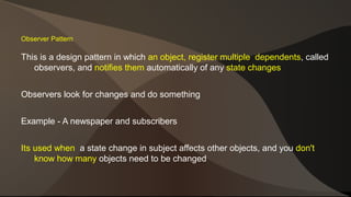 Observer Pattern 
This is a design pattern in which an object, register multiple dependents, called 
observers, and notifies them automatically of any state changes 
Observers look for changes and do something 
Example - A newspaper and subscribers 
Its used when a state change in subject affects other objects, and you don't 
know how many objects need to be changed 
 