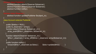 abstract class Publisher { 
abstract function attach(Observer $observer); 
abstract function detach(Observer $observer); 
abstract function notify(); 
} 
abstract class Observer { 
abstract function update(Publisher $subject_in); 
} 
class Account extends Publisher 
{ 
public $status = NULL; 
public $_observers = array(); 
function attach(Observer $observer_in) { 
array_push($this->_observers, $observer_in); 
} 
function detach(Observer $observer_in) { 
$this->_observers = array_diff($this->_observers, array($observer_in)); 
} 
public function notify() { 
foreach($this->_observers as $obs) { $obs->update($this); } 
} 
} 
 
