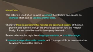 Adapter Pattern 
This pattern is used when we want to convert the interface one class to an 
interface which can be used by another class. 
whenever there is a problem that requires the continued stability of the main 
platform and does not disrupt the existing application flow, the Adapter 
Design Pattern could be used in developing the solution. 
Real-world examples might be a language translator, or a mobile charger. 
It involves a single class called adapter which is responsible for communication 
between 2 incompatible classes. 
 