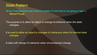 State Pattern 
All our final decisions are made in a state of mind that is not going to last — 
Marcel Proust 
The purpose is to allow an object to change its behavior when the state 
changes. 
It is used to allow an object to changes it’s behaviour when it’s internal state 
changes 
A class will change it's behavior when circumstances change. 
 