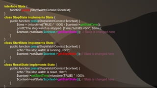 interface State { 
function press(StopWatchContext $context); 
} 
class StopState implements State { 
public function press(StopWatchContext $context) { 
$time = (microtime(TRUE) * 1000) - $context->getStartTime(); 
printf("The stop watch is stopped. [Time] %d MS <br>", $time);; 
$context->setState($context->getStartState()); // State is changed here 
} 
} 
class StartState implements State { 
public function press(StopWatchContext $context) { 
echo "The stop watch is running..<br>"; 
$context->setState($context->getStopState()); // State is changed here 
} 
} 
class ResetState implements State { 
public function press(StopWatchContext $context) { 
echo "The stop watch is reset. <br>"; 
$context->setStartTime(microtime(TRUE) * 1000); 
$context->setState($context->getStartState()); // State is changed here 
} 
} 
 