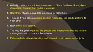 1. A design pattern is a solution to common problems that have already been 
discovered, documented, and is in wide use 
1. Don't think of patterns as data structures, or algorithms 
1. Think as if your code as people sending messages, like sending letters, to 
each other 
1. Each object is a 'person'. 
1. The way that you'd organize the 'people' and the patterns they use to send 
messages to each other are the patterns 
1. Patterns deals with relationships and interactions of classes and objects 
 