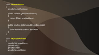 class EmailAddress 
{ 
private $emailAddress; 
public function getEmailAddress() 
{ 
return $this->emailAddress; 
} 
public function setEmailAddress($address) 
{ 
$this->emailAddress = $address; 
} 
} 
class PhysicalAddress 
{ 
private $streetAddress; 
private $city; 
private $state; 
private $postalCode; 
 