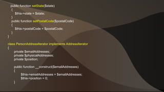 public function setState($state) 
{ 
$this->state = $state; 
} 
public function setPostalCode($postalCode) 
{ 
$this->postalCode = $postalCode; 
} 
} 
class PersonAddressIterator implements AddressIterator 
{ 
private $emailAddresses; 
private $physicalAddresses; 
private $position; 
public function __construct($emailAddresses) 
{ 
$this->emailAddresses = $emailAddresses; 
$this->position = 0; 
} 
 