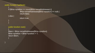 public function hasNext() 
{ 
if ($this->position >= count($this->emailAddresses) || 
$this->emailAddresses[$this->position] == null) { 
return false; 
} else { 
return true; 
}} 
public function next() 
{ 
$item = $this->emailAddresses[$this->position]; 
$this->position = $this->position + 1; 
return $item; 
} 
} 
 