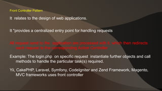 Front Controller Pattern 
It relates to the design of web applications. 
It "provides a centralized entry point for handling requests 
All request send to the application are processed with it, which then redirects 
each request to the corresponding Action Controller 
Example: The login.php on specific request instantiate further objects and call 
methods to handle the particular task(s) required. 
Yii, CakePHP, Laravel, Symfony, CodeIgniter and Zend Framework, Magento, 
MVC frameworks uses front controller 
 