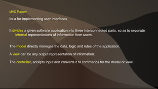 MVC Pattern 
Its a for implementing user interfaces. 
It divides a given software application into three interconnected parts, so as to separate 
internal representations of information from users. 
The model directly manages the data, logic and rules of the application. 
A view can be any output representation of information. 
The controller, accepts input and converts it to commands for the model or view. 
 