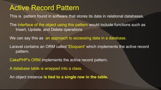 Active Record Pattern 
This is pattern found in software that stores its data in relational databases. 
The interface of the object using this pattern would include functions such as 
Insert, Update, and Delete operations 
We can say this as an approach to accessing data in a database. 
Laravel contains an ORM called 'Eloquent' which implements the active record 
pattern. 
CakePHP's ORM implements the active record pattern. 
A database table is wrapped into a class. 
An object instance is tied to a single row in the table. 
 
