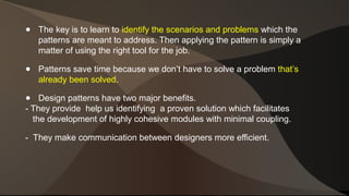 ● The key is to learn to identify the scenarios and problems which the 
patterns are meant to address. Then applying the pattern is simply a 
matter of using the right tool for the job. 
● Patterns save time because we don’t have to solve a problem that’s 
already been solved. 
● Design patterns have two major benefits. 
- They provide help us identifying a proven solution which facilitates 
the development of highly cohesive modules with minimal coupling. 
- They make communication between designers more efficient. 
 
