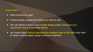 Factory Pattern 
● Most Commonly used 
● A class simply creates the object you want to use 
● We can define a factory as a simple design pattern that give us a 
convenient way to instantiate objects. 
● we create object without exposing the creation logic to the client and refer 
to newly created object using a common interface. 
 